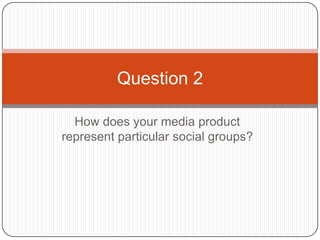 Question 2

  How does your media product
represent particular social groups?
 