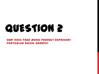QUESTION 2
HOW DOES YOUR MEDIA PRODUCT REPRESENT
PARTICULAR SOCIAL GROUPS?
 