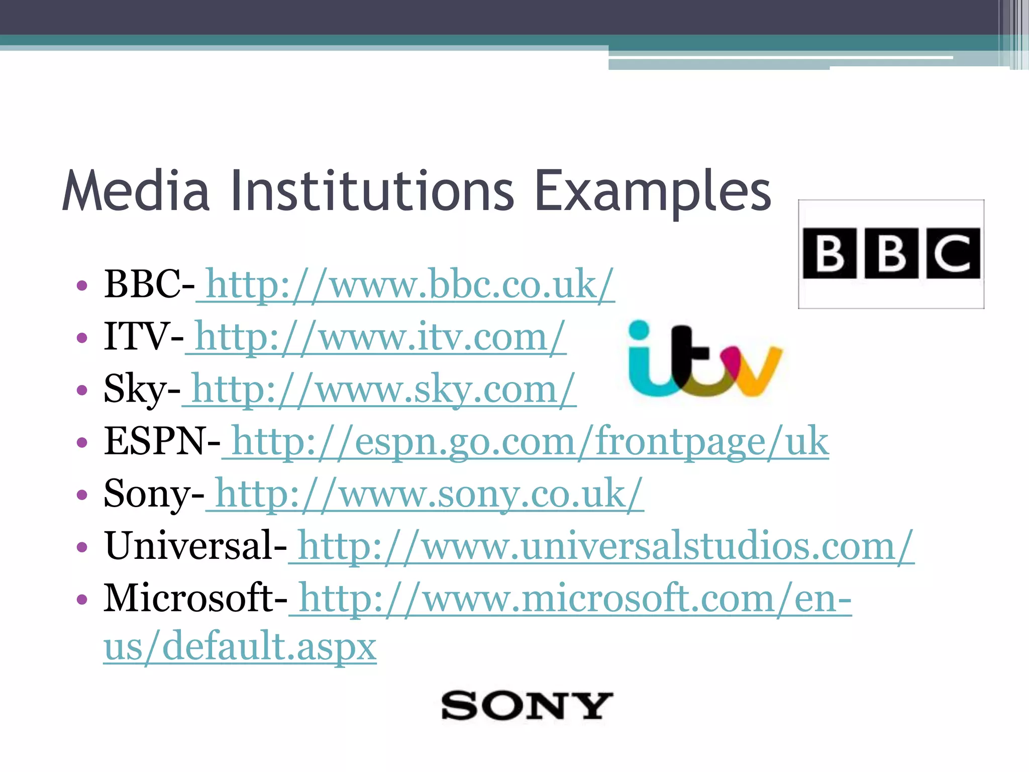 Media Institutions Examples
• BBC- http://www.bbc.co.uk/
• ITV- http://www.itv.com/
• Sky- http://www.sky.com/
• ESPN- http://espn.go.com/frontpage/uk
• Sony- http://www.sony.co.uk/
• Universal- http://www.universalstudios.com/
• Microsoft- http://www.microsoft.com/en-
us/default.aspx
 