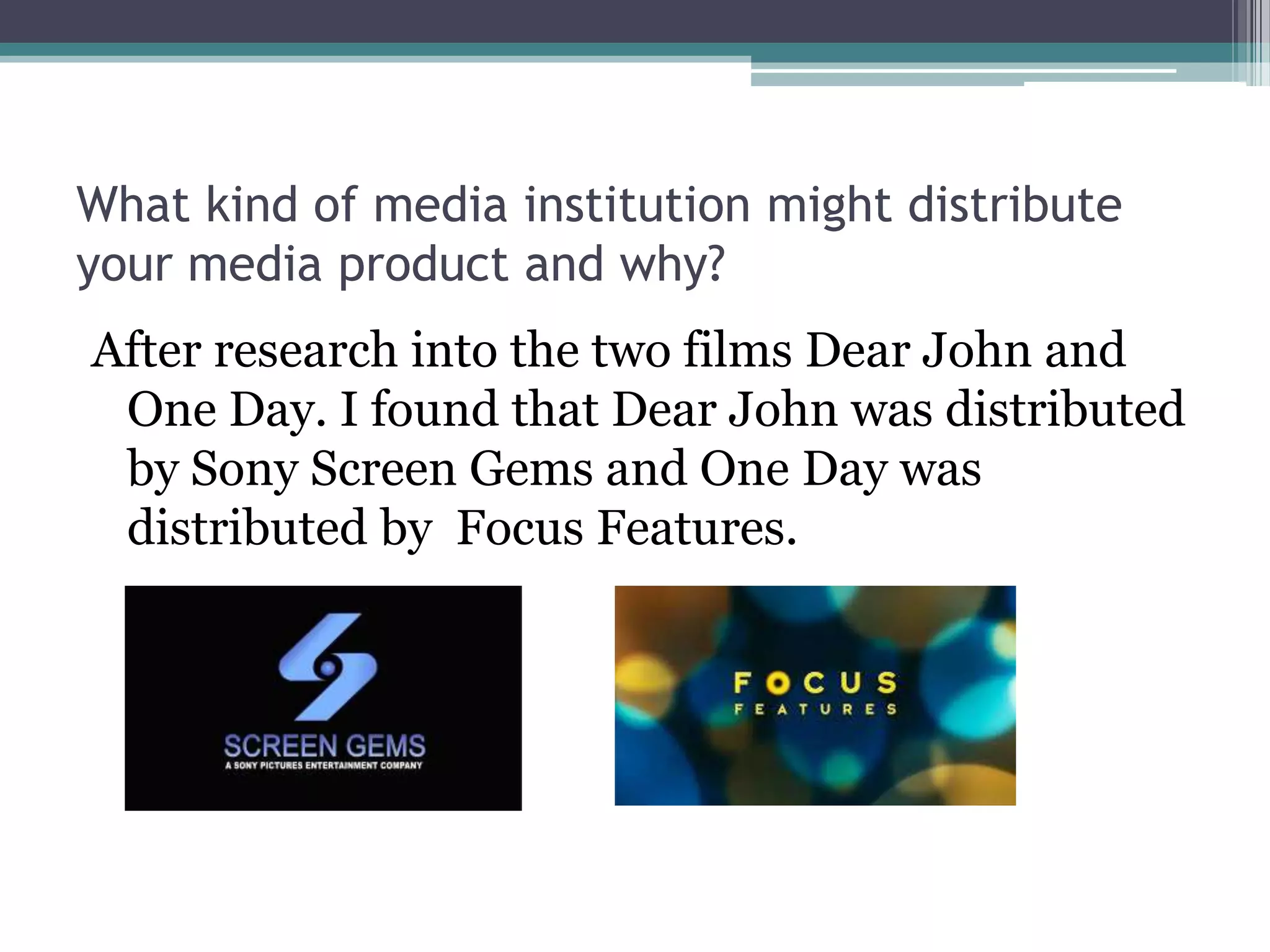 What kind of media institution might distribute
your media product and why?
After research into the two films Dear John and
One Day. I found that Dear John was distributed
by Sony Screen Gems and One Day was
distributed by Focus Features.
 