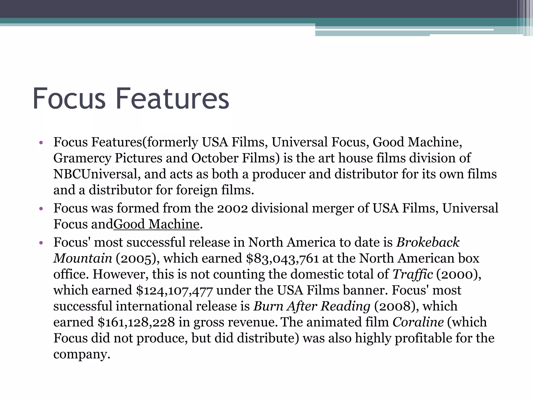 Focus Features
• Focus Features(formerly USA Films, Universal Focus, Good Machine,
Gramercy Pictures and October Films) is the art house films division of
NBCUniversal, and acts as both a producer and distributor for its own films
and a distributor for foreign films.
• Focus was formed from the 2002 divisional merger of USA Films, Universal
Focus andGood Machine.
• Focus' most successful release in North America to date is Brokeback
Mountain (2005), which earned $83,043,761 at the North American box
office. However, this is not counting the domestic total of Traffic (2000),
which earned $124,107,477 under the USA Films banner. Focus' most
successful international release is Burn After Reading (2008), which
earned $161,128,228 in gross revenue. The animated film Coraline (which
Focus did not produce, but did distribute) was also highly profitable for the
company.
 