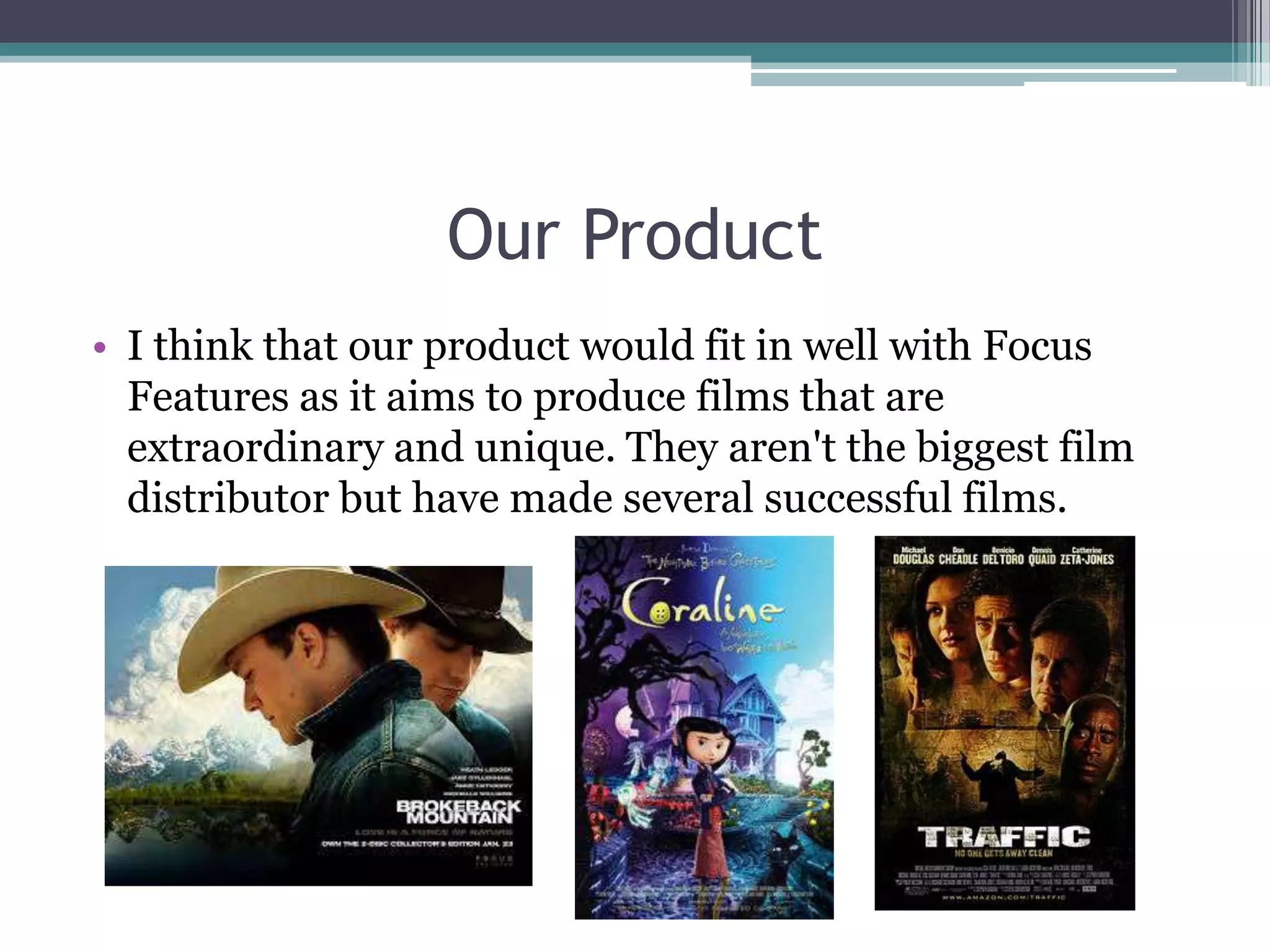 Our Product
• I think that our product would fit in well with Focus
Features as it aims to produce films that are
extraordinary and unique. They aren't the biggest film
distributor but have made several successful films.
 