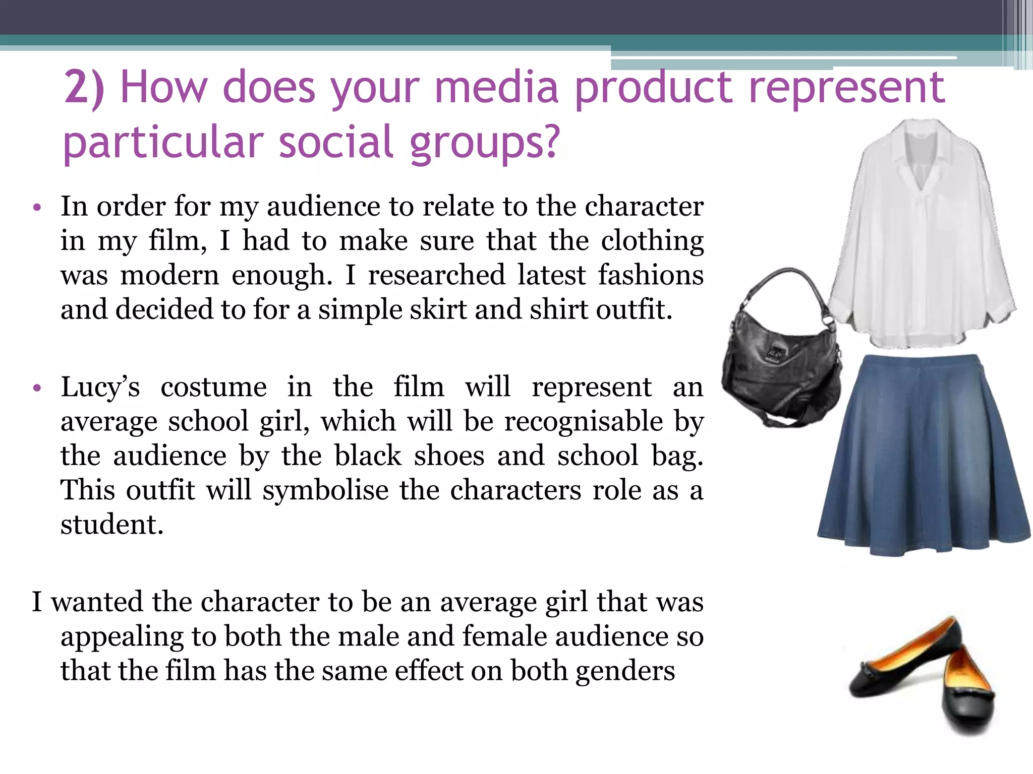 2) How does your media product represent
particular social groups?
• In order for my audience to relate to the character
in my film, I had to make sure that the clothing
was modern enough. I researched latest fashions
and decided to for a simple skirt and shirt outfit.
• Lucy’s costume in the film will represent an
average school girl, which will be recognisable by
the audience by the black shoes and school bag.
This outfit will symbolise the characters role as a
student.
I wanted the character to be an average girl that was
appealing to both the male and female audience so
that the film has the same effect on both genders
 