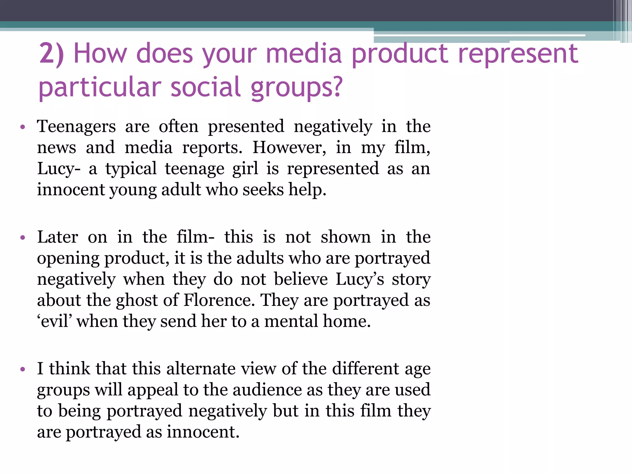 2) How does your media product represent
particular social groups?
• Teenagers are often presented negatively in the
news and media reports. However, in my film,
Lucy- a typical teenage girl is represented as an
innocent young adult who seeks help.
• Later on in the film- this is not shown in the
opening product, it is the adults who are portrayed
negatively when they do not believe Lucy’s story
about the ghost of Florence. They are portrayed as
‘evil’ when they send her to a mental home.
• I think that this alternate view of the different age
groups will appeal to the audience as they are used
to being portrayed negatively but in this film they
are portrayed as innocent.
 