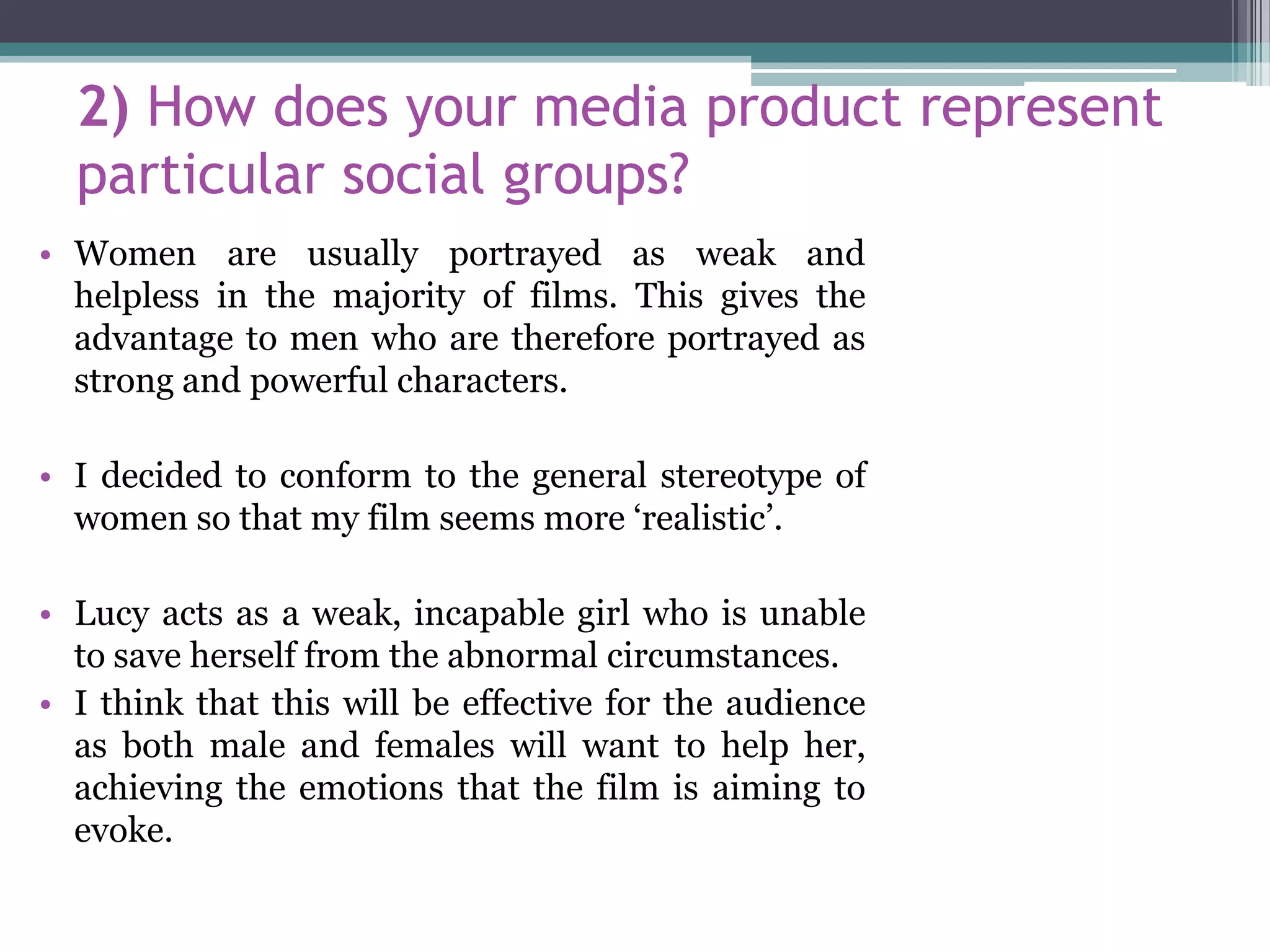 2) How does your media product represent
particular social groups?
• Women are usually portrayed as weak and
helpless in the majority of films. This gives the
advantage to men who are therefore portrayed as
strong and powerful characters.
• I decided to conform to the general stereotype of
women so that my film seems more ‘realistic’.
• Lucy acts as a weak, incapable girl who is unable
to save herself from the abnormal circumstances.
• I think that this will be effective for the audience
as both male and females will want to help her,
achieving the emotions that the film is aiming to
evoke.
 