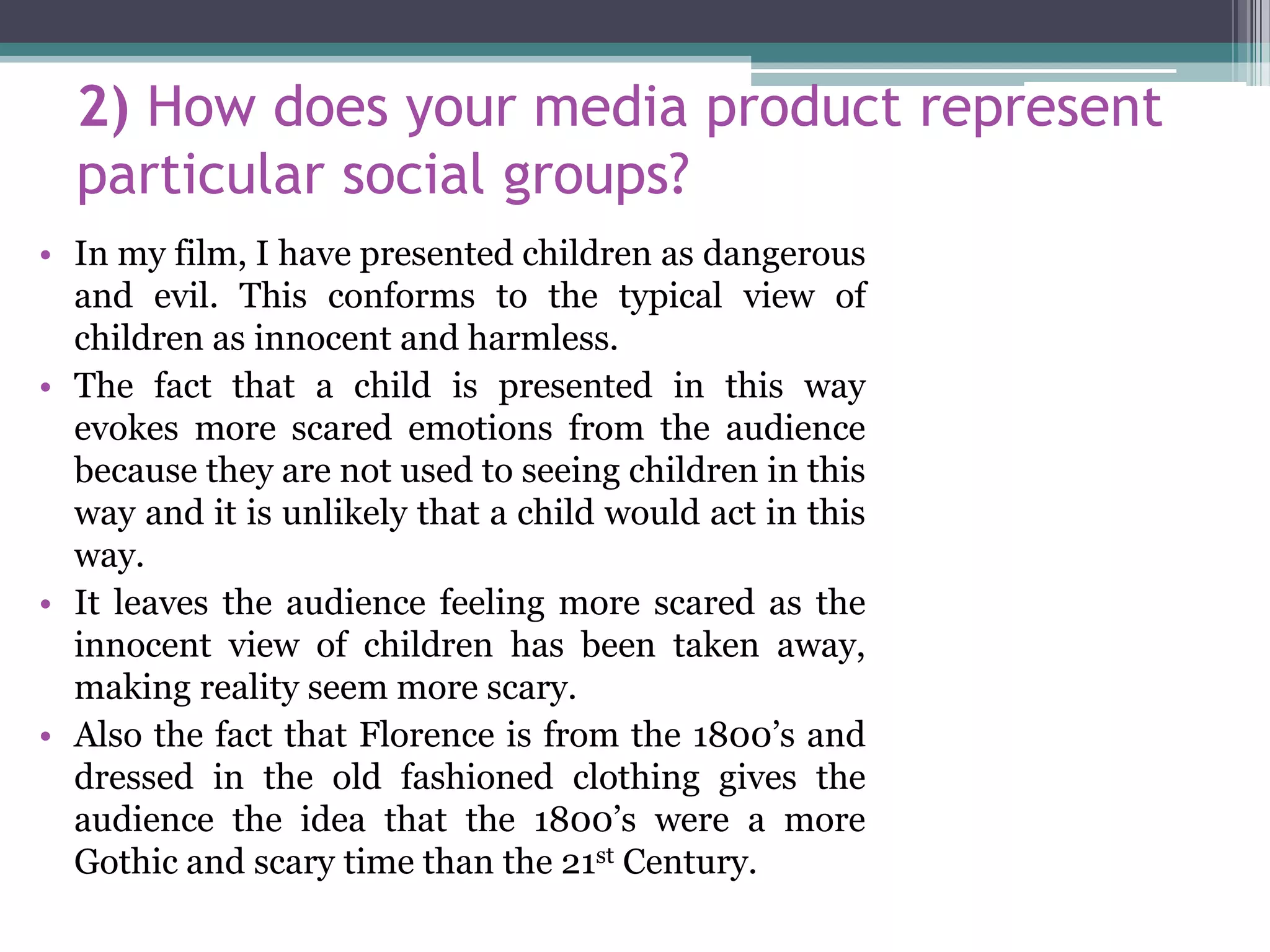 2) How does your media product represent
particular social groups?
• In my film, I have presented children as dangerous
and evil. This conforms to the typical view of
children as innocent and harmless.
• The fact that a child is presented in this way
evokes more scared emotions from the audience
because they are not used to seeing children in this
way and it is unlikely that a child would act in this
way.
• It leaves the audience feeling more scared as the
innocent view of children has been taken away,
making reality seem more scary.
• Also the fact that Florence is from the 1800’s and
dressed in the old fashioned clothing gives the
audience the idea that the 1800’s were a more
Gothic and scary time than the 21st Century.
 