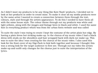 As I didn’t want my products to be any thing like Kate Nash’ products, I decided not to
look at her products in order to create mine. To make it clear all my media products were
by the same artist I wanted to create a connection between them through the text,
colours, style and through the artists appearance. To do this I needed to have them all
with the same house style. The colour theme through out my products was white and
light yellows, along with the images and footage been in black and white. I used the same
font in everything product which was from the urban fonts website and was called
.
To suite the style I was trying to create I kept the costume of the artist plain but edgy. By
having a plain dress but striking make-up. In the chorus of my music video I had a black
dress with studs on the shoulders and hair scrapped back with dark eye make-up. This
was to suite the idea I was creating for the chorus of the music video. I also used this
look for the front cover of my Digi-Pack to link both together and because I thought this
was a strong look for the target audience to first see. Through out my video the artists
make-up and outfit only changes for the chorus just to suite the interpretation of the
lyrics.
 