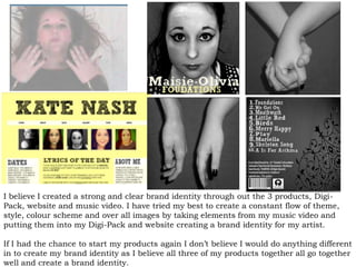 I believe I created a strong and clear brand identity through out the 3 products, Digi-
Pack, website and music video. I have tried my best to create a constant flow of theme,
style, colour scheme and over all images by taking elements from my music video and
putting them into my Digi-Pack and website creating a brand identity for my artist.
If I had the chance to start my products again I don’t believe I would do anything different
in to create my brand identity as I believe all three of my products together all go together
well and create a brand identity.
 