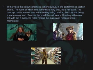 • In the video the colour scheme is rather obvious, in the performance section
that is. The room of which she performs is very blue, as is her scarf. The
concept part is warmer due to the setting being outside, the costume being
a warm colour and of course the scarf the suit wears. Creating with colour
link with the 3 mediums helps market the music and makes it more
memorable.
 