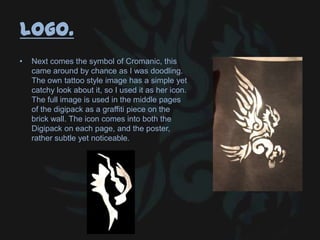 Logo.
• Next comes the symbol of Cromanic, this
came around by chance as I was doodling.
The own tattoo style image has a simple yet
catchy look about it, so I used it as her icon.
The full image is used in the middle pages
of the digipack as a graffiti piece on the
brick wall. The icon comes into both the
Digipack on each page, and the poster,
rather subtle yet noticeable.
 