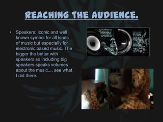 Reaching the audience.
• Speakers: Iconic and well
known symbol for all kinds
of music but especially for
electronic based music. The
bigger the better with
speakers so including big
speakers speaks volumes
about the music.... see what
I did there.
 