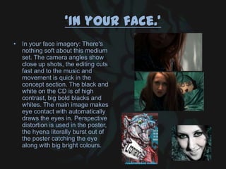 ‘In your face.’
• In your face imagery: There's
nothing soft about this medium
set. The camera angles show
close up shots, the editing cuts
fast and to the music and
movement is quick in the
concept section. The black and
white on the CD is of high
contrast, big bold blacks and
whites. The main image makes
eye contact with automatically
draws the eyes in. Perspective
distortion is used in the poster,
the hyena literally burst out of
the poster catching the eye
along with big bright colours.
 