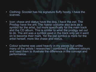 • Clothing: Scooter has his signature fluffy hoody, I have the
scarves.
• Icon: chase and status have the dog, I have the owl, The
Prodigy have the ant. The hyena costume also acts as a
symbol for the artist, but more specifically for the main track
and the CD album. This is similar to what the prodigy set out
to do. The ant was a symbol used in the track only yet it went
on to become their mark. Yet the owl symbol is more for the
artist herself, more like chase and status.
• Colour scheme was used heavily in my pieces but unlike
many of the artists I researched I combined 2 different colours
and used them to illustrate the difference in the concept and
performance.
 