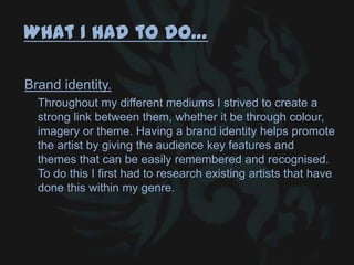 What I had to do…
Brand identity.
Throughout my different mediums I strived to create a
strong link between them, whether it be through colour,
imagery or theme. Having a brand identity helps promote
the artist by giving the audience key features and
themes that can be easily remembered and recognised.
To do this I first had to research existing artists that have
done this within my genre.
 