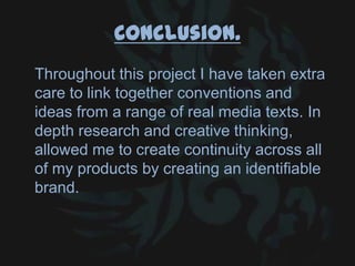 Conclusion.
Throughout this project I have taken extra
care to link together conventions and
ideas from a range of real media texts. In
depth research and creative thinking,
allowed me to create continuity across all
of my products by creating an identifiable
brand.
 