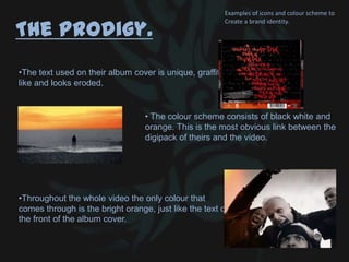 The Prodigy.
•The text used on their album cover is unique, graffiti
like and looks eroded.
•Throughout the whole video the only colour that
comes through is the bright orange, just like the text on
the front of the album cover.
• The colour scheme consists of black white and
orange. This is the most obvious link between the
digipack of theirs and the video.
Examples of icons and colour scheme to
Create a brand identity.
 