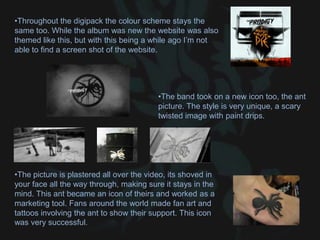 •Throughout the digipack the colour scheme stays the
same too. While the album was new the website was also
themed like this, but with this being a while ago I’m not
able to find a screen shot of the website.
•The picture is plastered all over the video, its shoved in
your face all the way through, making sure it stays in the
mind. This ant became an icon of theirs and worked as a
marketing tool. Fans around the world made fan art and
tattoos involving the ant to show their support. This icon
was very successful.
•The band took on a new icon too, the ant
picture. The style is very unique, a scary
twisted image with paint drips.
 