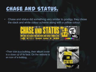 Chase and Status.
• Chase and status did something very similar to prodigy, they chose
the clack and white colour scheme along with a yellow colour.
•Their icon is a bulldog, their album cover
is a close up of its face. On the website is
an icon of a bulldog.
 