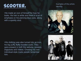 Scooter.
•He made an icon of himself for how he
looks. His hair is white and there is a lot of
emphasis on his piercing blue eyes, along
with a sparkly stud.
•His clothing was also turned into an icon,
his big puffy, fluffy hooded coats. They
were present in both the website, posters,
Digipacks and videos. Creating his own
individual style made people remember
him.
Examples of the artists
Identity.
 