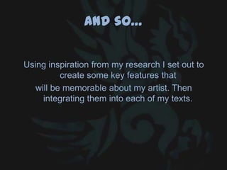 And so…
Using inspiration from my research I set out to
create some key features that
will be memorable about my artist. Then
integrating them into each of my texts.
 