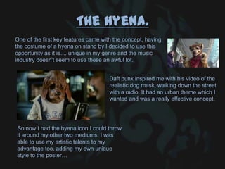 The hyena.
One of the first key features came with the concept, having
the costume of a hyena on stand by I decided to use this
opportunity as it is.... unique in my genre and the music
industry doesn't seem to use these an awful lot.
Daft punk inspired me with his video of the
realistic dog mask, walking down the street
with a radio. It had an urban theme which I
wanted and was a really effective concept.
So now I had the hyena icon I could throw
it around my other two mediums. I was
able to use my artistic talents to my
advantage too, adding my own unique
style to the poster…
 