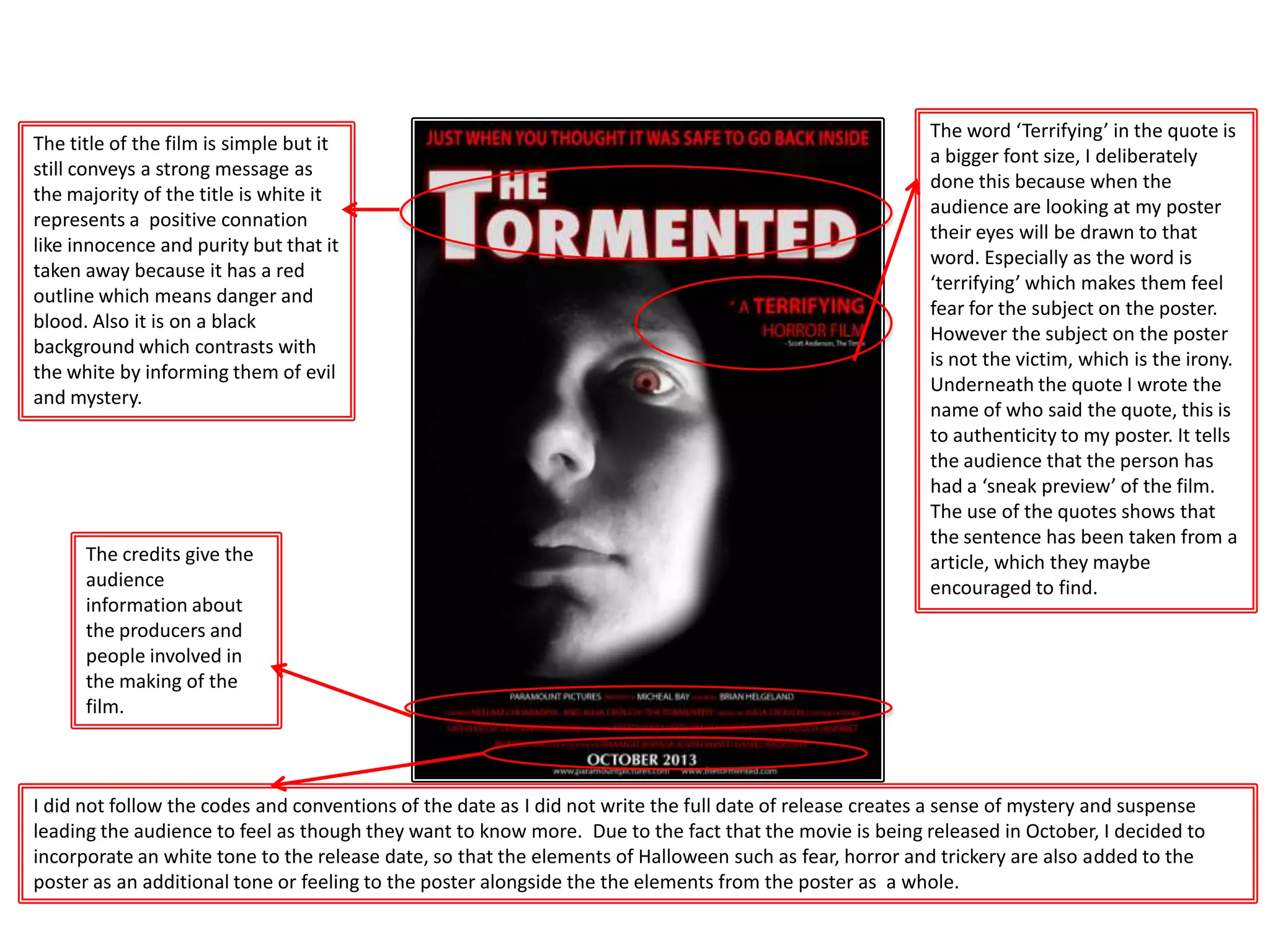 The word ‘Terrifying’ in the quote is
a bigger font size, I deliberately
done this because when the
audience are looking at my poster
their eyes will be drawn to that
word. Especially as the word is
‘terrifying’ which makes them feel
fear for the subject on the poster.
However the subject on the poster
is not the victim, which is the irony.
Underneath the quote I wrote the
name of who said the quote, this is
to authenticity to my poster. It tells
the audience that the person has
had a ‘sneak preview’ of the film.
The use of the quotes shows that
the sentence has been taken from a
article, which they maybe
encouraged to find.
The credits give the
audience
information about
the producers and
people involved in
the making of the
film.
I did not follow the codes and conventions of the date as I did not write the full date of release creates a sense of mystery and suspense
leading the audience to feel as though they want to know more. Due to the fact that the movie is being released in October, I decided to
incorporate an white tone to the release date, so that the elements of Halloween such as fear, horror and trickery are also added to the
poster as an additional tone or feeling to the poster alongside the the elements from the poster as a whole.
The title of the film is simple but it
still conveys a strong message as
the majority of the title is white it
represents a positive connation
like innocence and purity but that it
taken away because it has a red
outline which means danger and
blood. Also it is on a black
background which contrasts with
the white by informing them of evil
and mystery.
 