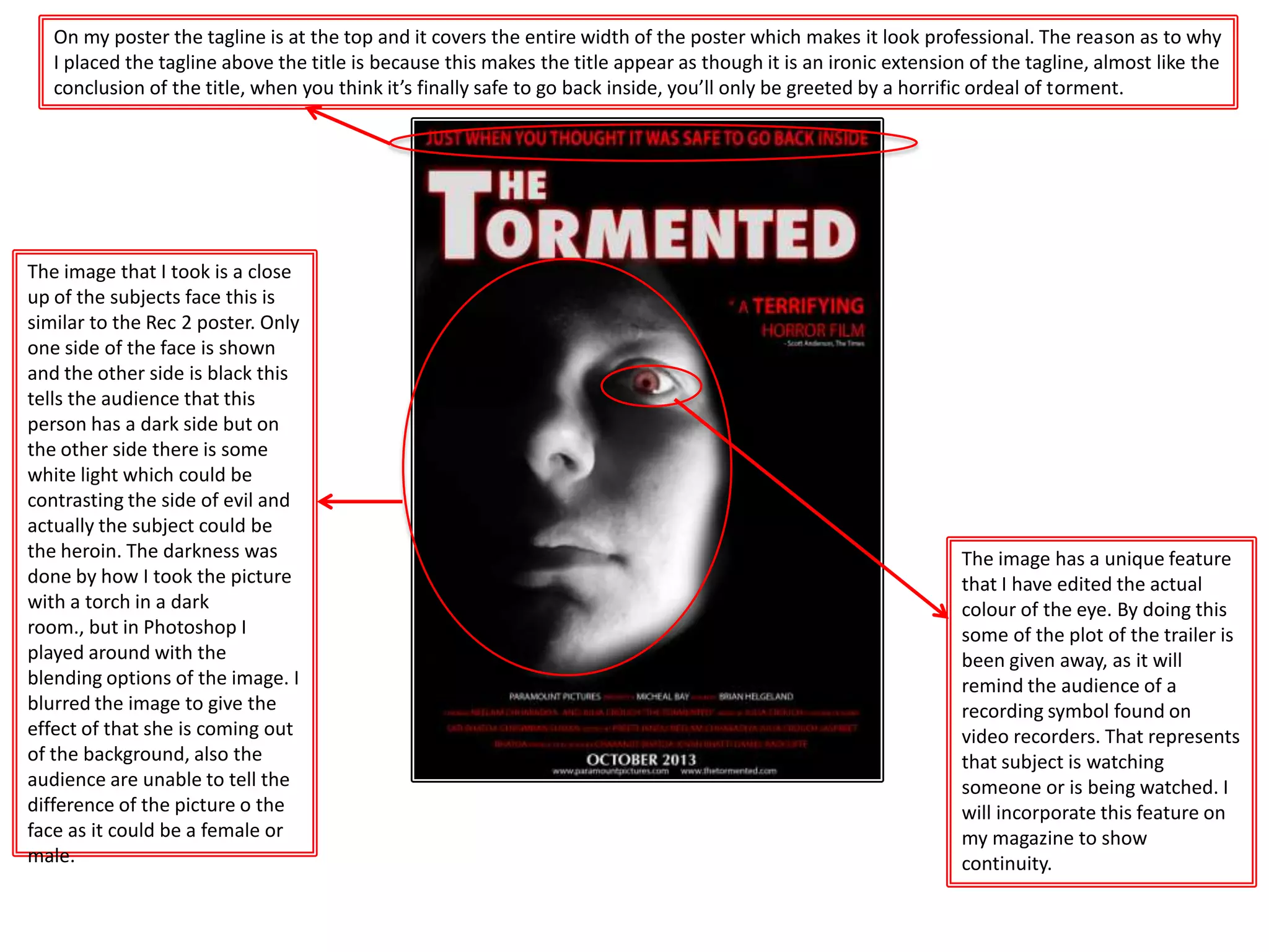 The image has a unique feature
that I have edited the actual
colour of the eye. By doing this
some of the plot of the trailer is
been given away, as it will
remind the audience of a
recording symbol found on
video recorders. That represents
that subject is watching
someone or is being watched. I
will incorporate this feature on
my magazine to show
continuity.
The image that I took is a close
up of the subjects face this is
similar to the Rec 2 poster. Only
one side of the face is shown
and the other side is black this
tells the audience that this
person has a dark side but on
the other side there is some
white light which could be
contrasting the side of evil and
actually the subject could be
the heroin. The darkness was
done by how I took the picture
with a torch in a dark
room., but in Photoshop I
played around with the
blending options of the image. I
blurred the image to give the
effect of that she is coming out
of the background, also the
audience are unable to tell the
difference of the picture o the
face as it could be a female or
male.
On my poster the tagline is at the top and it covers the entire width of the poster which makes it look professional. The reason as to why
I placed the tagline above the title is because this makes the title appear as though it is an ironic extension of the tagline, almost like the
conclusion of the title, when you think it’s finally safe to go back inside, you’ll only be greeted by a horrific ordeal of torment.
 