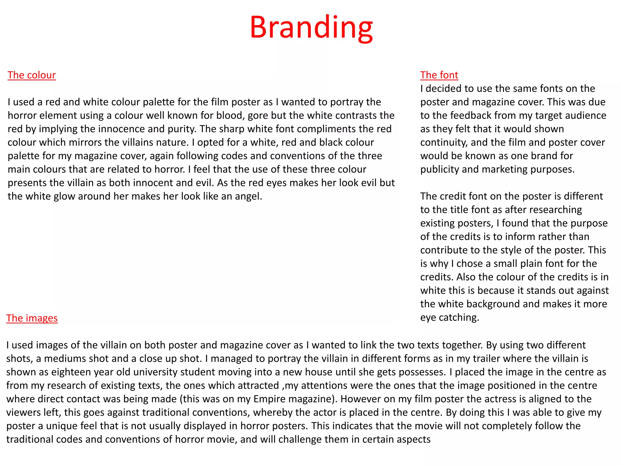 Branding
The font
I decided to use the same fonts on the
poster and magazine cover. This was due
to the feedback from my target audience
as they felt that it would shown
continuity, and the film and poster cover
would be known as one brand for
publicity and marketing purposes.
The credit font on the poster is different
to the title font as after researching
existing posters, I found that the purpose
of the credits is to inform rather than
contribute to the style of the poster. This
is why I chose a small plain font for the
credits. Also the colour of the credits is in
white this is because it stands out against
the white background and makes it more
eye catching.The images
I used images of the villain on both poster and magazine cover as I wanted to link the two texts together. By using two different
shots, a mediums shot and a close up shot. I managed to portray the villain in different forms as in my trailer where the villain is
shown as eighteen year old university student moving into a new house until she gets possesses. I placed the image in the centre as
from my research of existing texts, the ones which attracted ,my attentions were the ones that the image positioned in the centre
where direct contact was being made (this was on my Empire magazine). However on my film poster the actress is aligned to the
viewers left, this goes against traditional conventions, whereby the actor is placed in the centre. By doing this I was able to give my
poster a unique feel that is not usually displayed in horror posters. This indicates that the movie will not completely follow the
traditional codes and conventions of horror movie, and will challenge them in certain aspects
The colour
I used a red and white colour palette for the film poster as I wanted to portray the
horror element using a colour well known for blood, gore but the white contrasts the
red by implying the innocence and purity. The sharp white font compliments the red
colour which mirrors the villains nature. I opted for a white, red and black colour
palette for my magazine cover, again following codes and conventions of the three
main colours that are related to horror. I feel that the use of these three colour
presents the villain as both innocent and evil. As the red eyes makes her look evil but
the white glow around her makes her look like an angel.
 