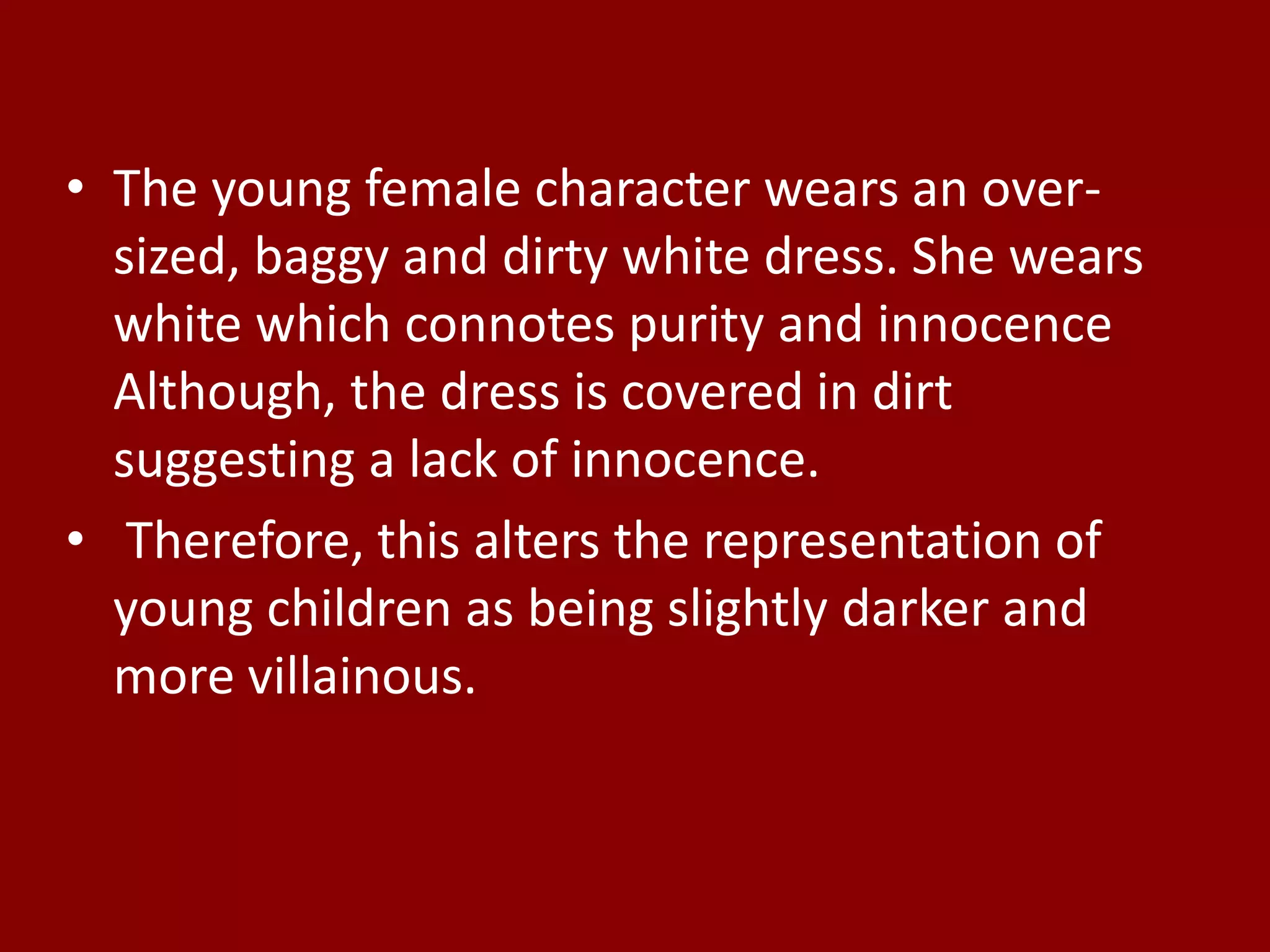 • The young female character wears an over-
sized, baggy and dirty white dress. She wears
white which connotes purity and innocence
Although, the dress is covered in dirt
suggesting a lack of innocence.
• Therefore, this alters the representation of
young children as being slightly darker and
more villainous.
 