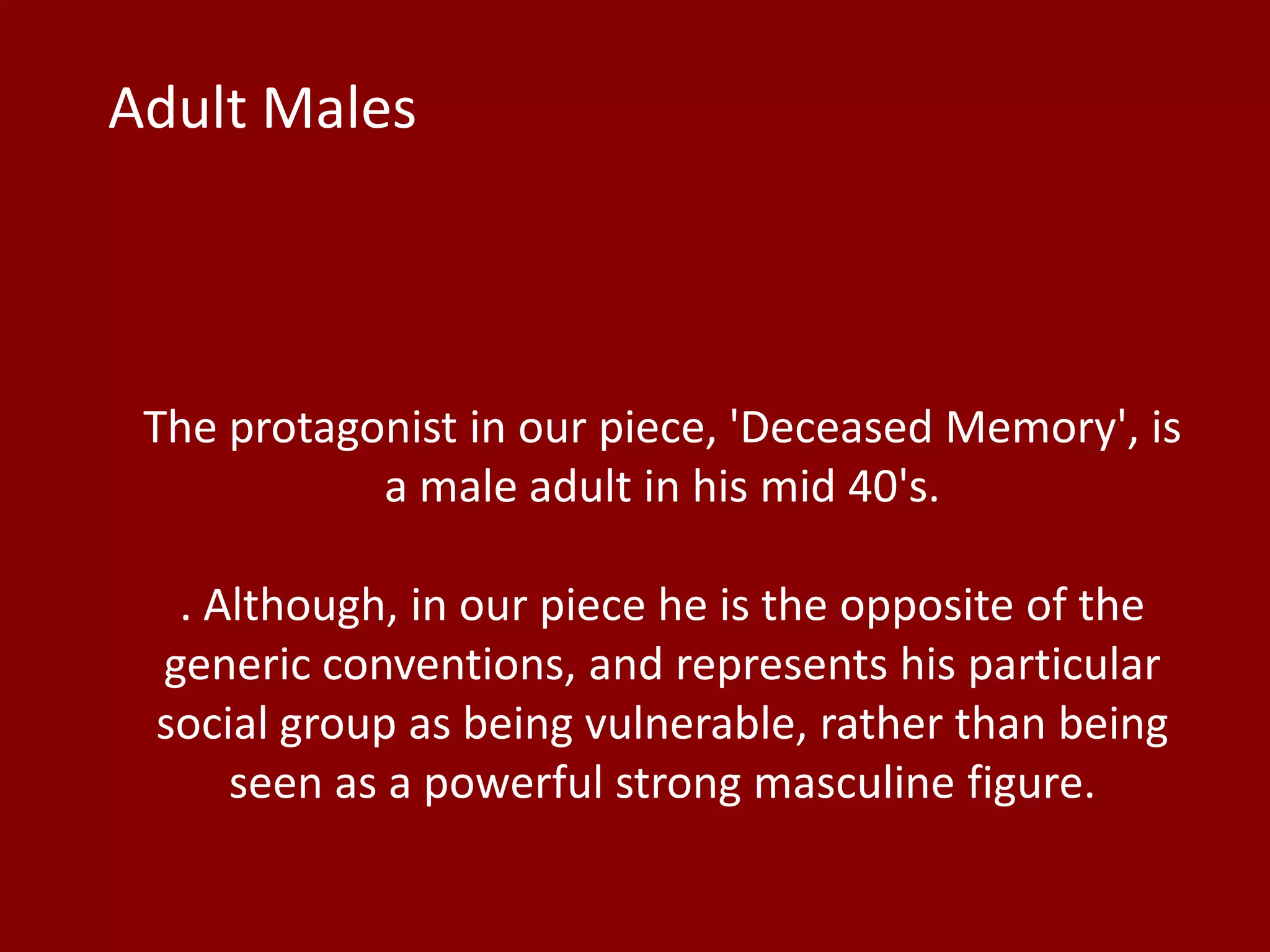 The protagonist in our piece, 'Deceased Memory', is
a male adult in his mid 40's.
. Although, in our piece he is the opposite of the
generic conventions, and represents his particular
social group as being vulnerable, rather than being
seen as a powerful strong masculine figure.
Adult Males
 