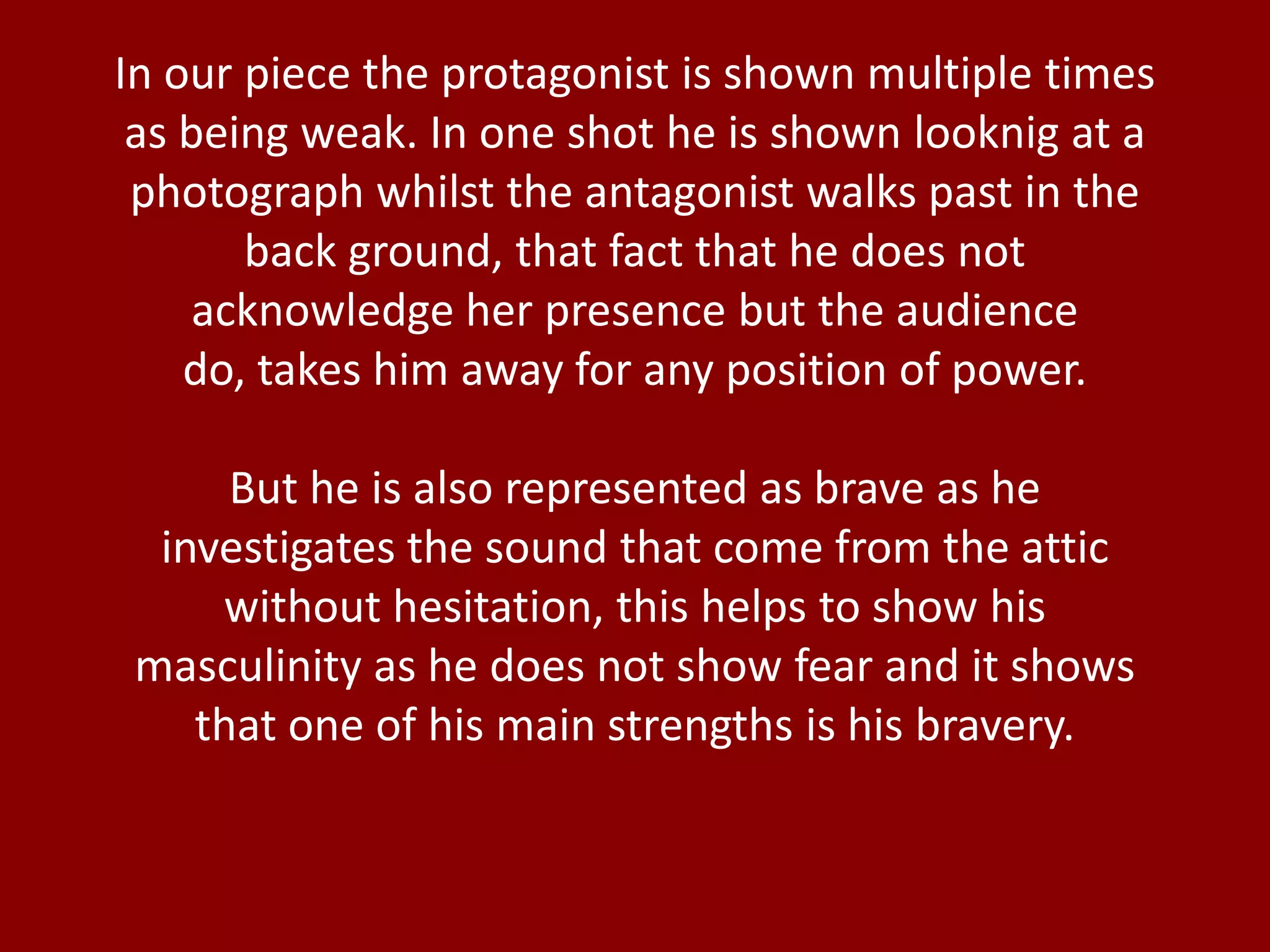 In our piece the protagonist is shown multiple times
as being weak. In one shot he is shown looknig at a
photograph whilst the antagonist walks past in the
back ground, that fact that he does not
acknowledge her presence but the audience
do, takes him away for any position of power.
But he is also represented as brave as he
investigates the sound that come from the attic
without hesitation, this helps to show his
masculinity as he does not show fear and it shows
that one of his main strengths is his bravery.
 