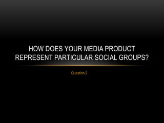 Question 2
HOW DOES YOUR MEDIA PRODUCT
REPRESENT PARTICULAR SOCIAL GROUPS?
 