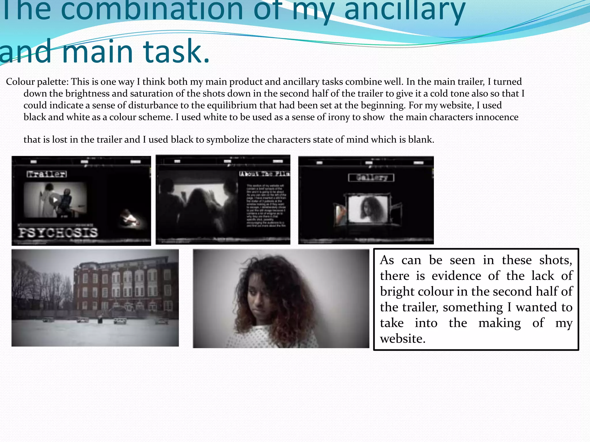 The combination of my ancillary
and main task.
Colour palette: This is one way I think both my main product and ancillary tasks combine well. In the main trailer, I turned
down the brightness and saturation of the shots down in the second half of the trailer to give it a cold tone also so that I
could indicate a sense of disturbance to the equilibrium that had been set at the beginning. For my website, I used
black and white as a colour scheme. I used white to be used as a sense of irony to show the main characters innocence
that is lost in the trailer and I used black to symbolize the characters state of mind which is blank.
As can be seen in these shots,
there is evidence of the lack of
bright colour in the second half of
the trailer, something I wanted to
take into the making of my
website.
 