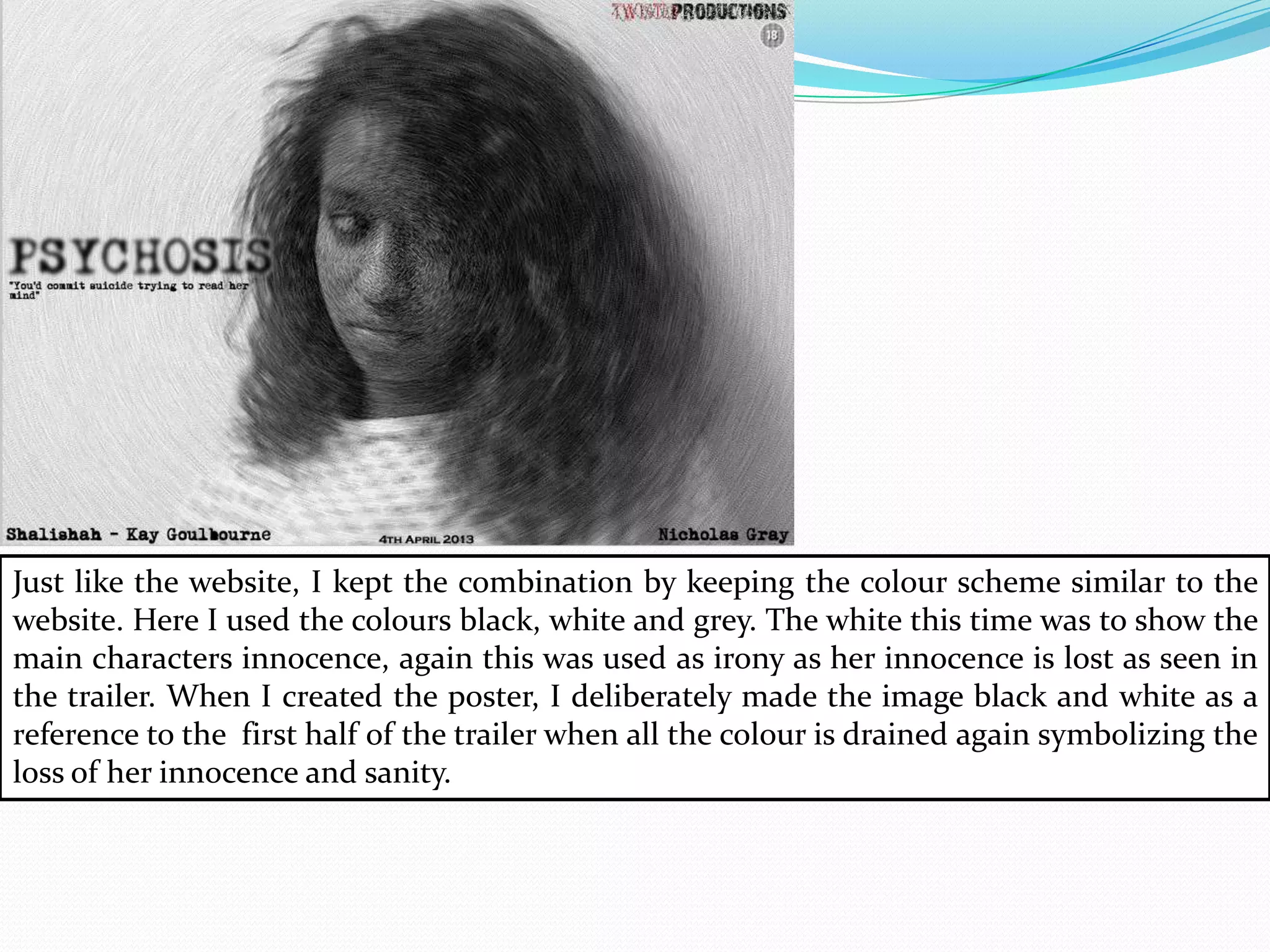 Just like the website, I kept the combination by keeping the colour scheme similar to the
website. Here I used the colours black, white and grey. The white this time was to show the
main characters innocence, again this was used as irony as her innocence is lost as seen in
the trailer. When I created the poster, I deliberately made the image black and white as a
reference to the first half of the trailer when all the colour is drained again symbolizing the
loss of her innocence and sanity.
 