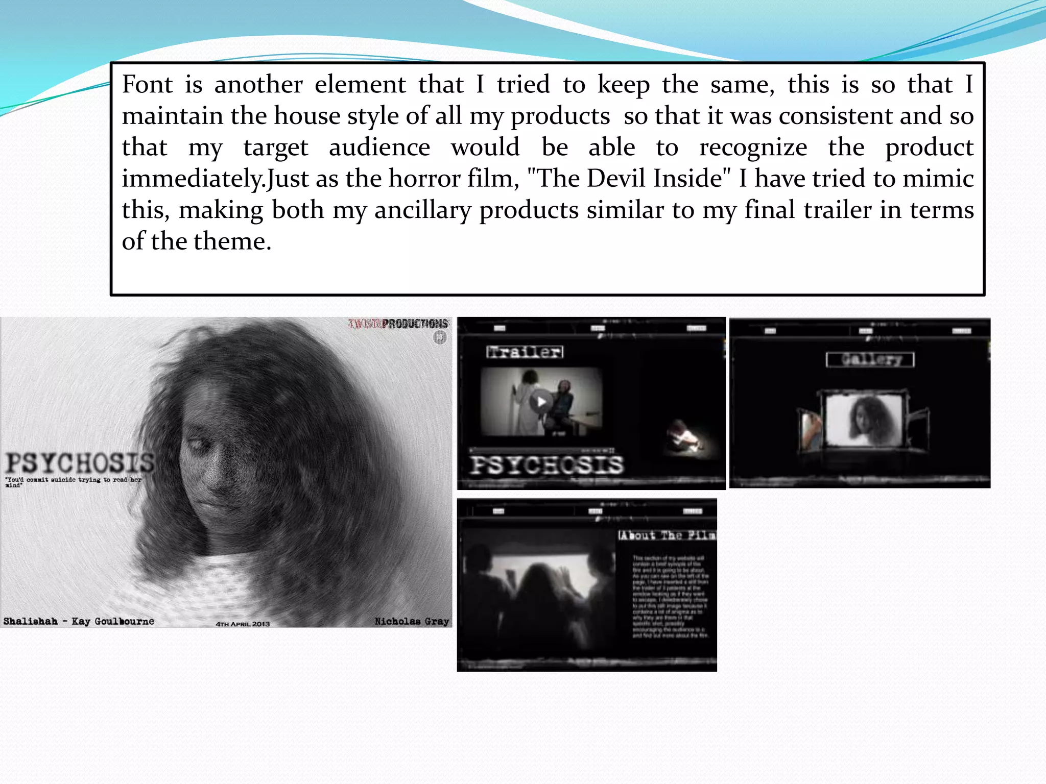 Font is another element that I tried to keep the same, this is so that I
maintain the house style of all my products so that it was consistent and so
that my target audience would be able to recognize the product
immediately.Just as the horror film, "The Devil Inside" I have tried to mimic
this, making both my ancillary products similar to my final trailer in terms
of the theme.
 