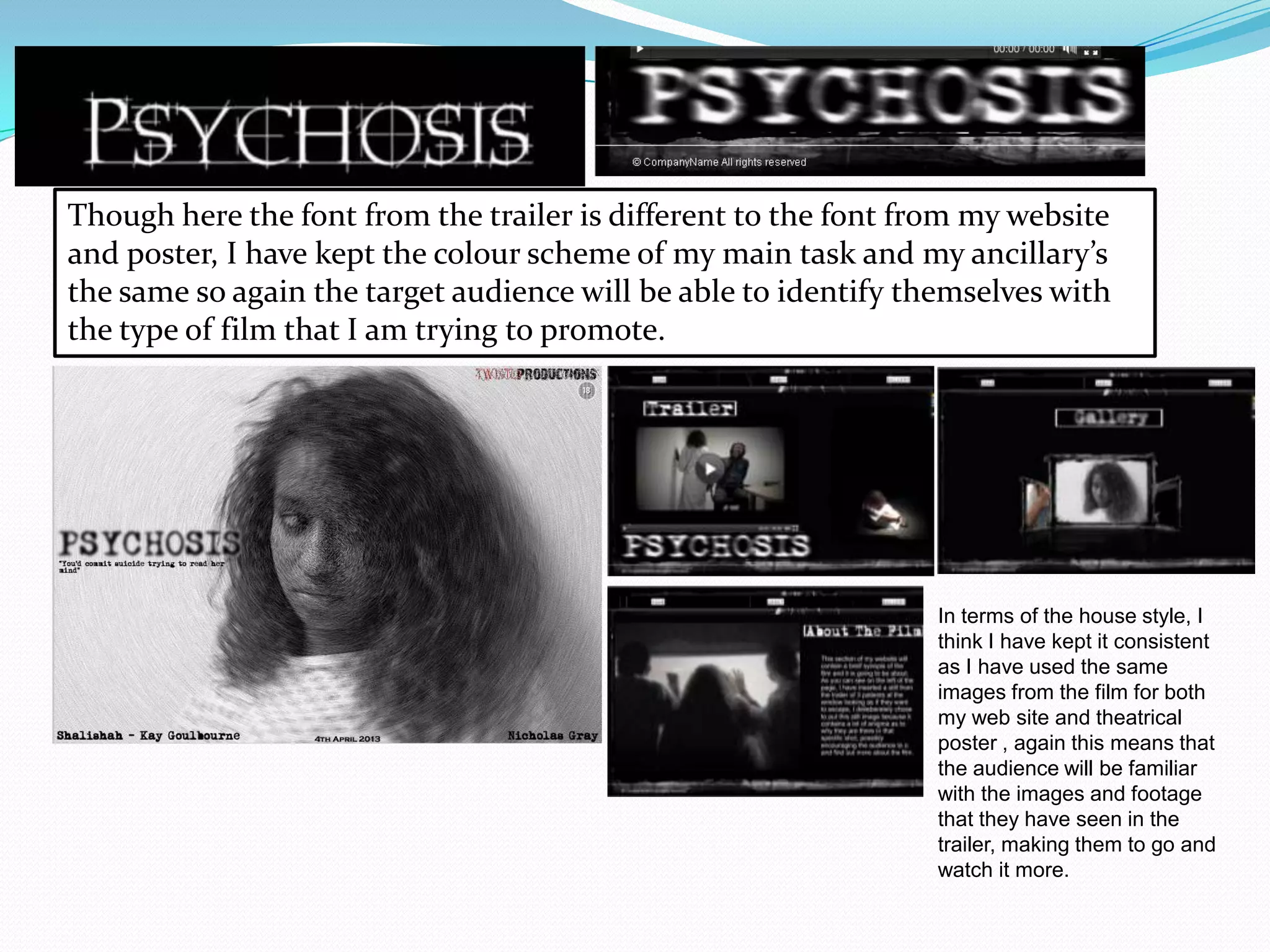 Though here the font from the trailer is different to the font from my website
and poster, I have kept the colour scheme of my main task and my ancillary’s
the same so again the target audience will be able to identify themselves with
the type of film that I am trying to promote.
In terms of the house style, I
think I have kept it consistent
as I have used the same
images from the film for both
my web site and theatrical
poster , again this means that
the audience will be familiar
with the images and footage
that they have seen in the
trailer, making them to go and
watch it more.
 