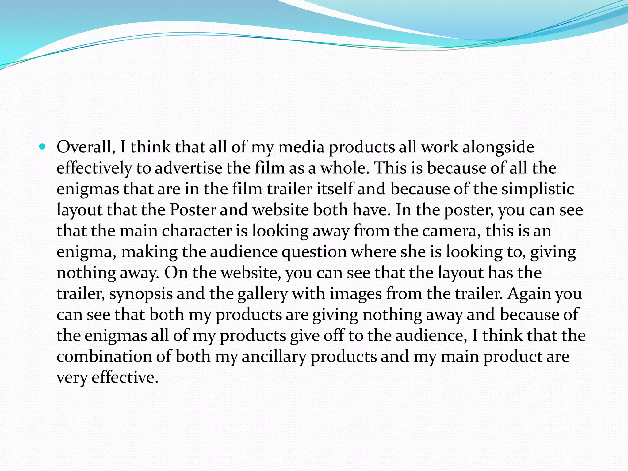  Overall, I think that all of my media products all work alongside
effectively to advertise the film as a whole. This is because of all the
enigmas that are in the film trailer itself and because of the simplistic
layout that the Poster and website both have. In the poster, you can see
that the main character is looking away from the camera, this is an
enigma, making the audience question where she is looking to, giving
nothing away. On the website, you can see that the layout has the
trailer, synopsis and the gallery with images from the trailer. Again you
can see that both my products are giving nothing away and because of
the enigmas all of my products give off to the audience, I think that the
combination of both my ancillary products and my main product are
very effective.
 
