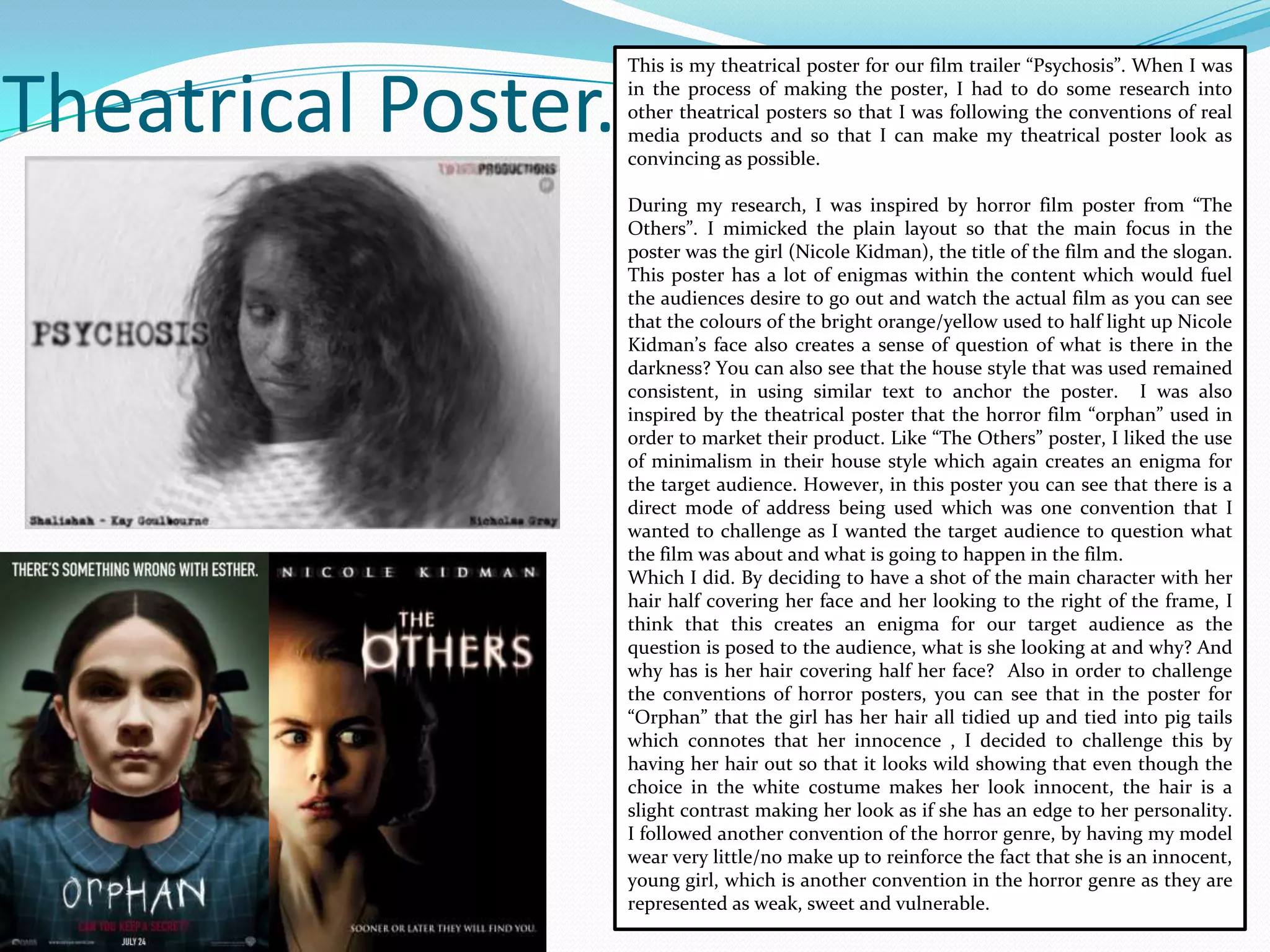 Theatrical Poster.
This is my theatrical poster for our film trailer “Psychosis”. When I was
in the process of making the poster, I had to do some research into
other theatrical posters so that I was following the conventions of real
media products and so that I can make my theatrical poster look as
convincing as possible.
During my research, I was inspired by horror film poster from “The
Others”. I mimicked the plain layout so that the main focus in the
poster was the girl (Nicole Kidman), the title of the film and the slogan.
This poster has a lot of enigmas within the content which would fuel
the audiences desire to go out and watch the actual film as you can see
that the colours of the bright orange/yellow used to half light up Nicole
Kidman’s face also creates a sense of question of what is there in the
darkness? You can also see that the house style that was used remained
consistent, in using similar text to anchor the poster. I was also
inspired by the theatrical poster that the horror film “orphan” used in
order to market their product. Like “The Others” poster, I liked the use
of minimalism in their house style which again creates an enigma for
the target audience. However, in this poster you can see that there is a
direct mode of address being used which was one convention that I
wanted to challenge as I wanted the target audience to question what
the film was about and what is going to happen in the film.
Which I did. By deciding to have a shot of the main character with her
hair half covering her face and her looking to the right of the frame, I
think that this creates an enigma for our target audience as the
question is posed to the audience, what is she looking at and why? And
why has is her hair covering half her face? Also in order to challenge
the conventions of horror posters, you can see that in the poster for
“Orphan” that the girl has her hair all tidied up and tied into pig tails
which connotes that her innocence , I decided to challenge this by
having her hair out so that it looks wild showing that even though the
choice in the white costume makes her look innocent, the hair is a
slight contrast making her look as if she has an edge to her personality.
I followed another convention of the horror genre, by having my model
wear very little/no make up to reinforce the fact that she is an innocent,
young girl, which is another convention in the horror genre as they are
represented as weak, sweet and vulnerable.
 