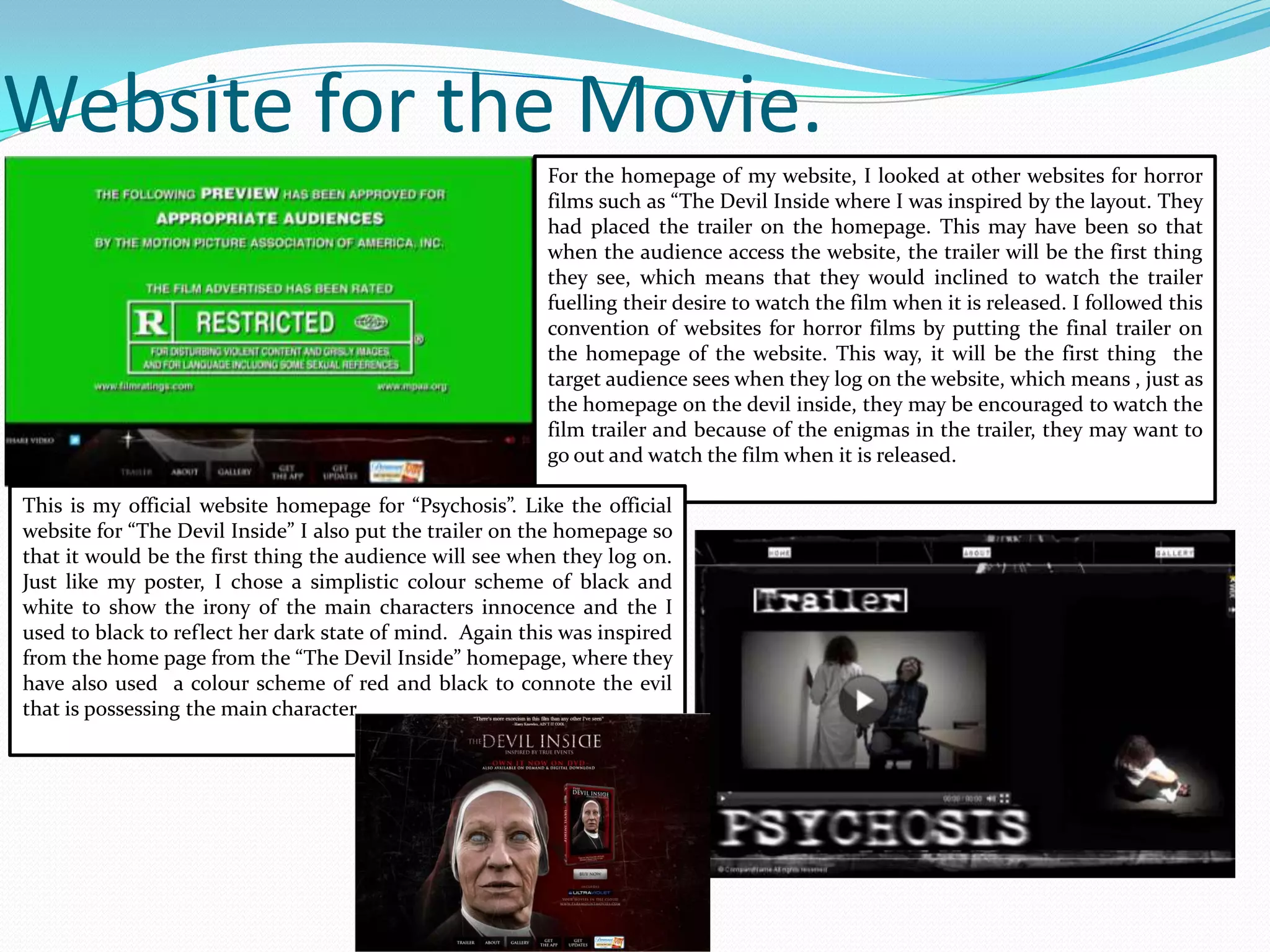 Website for the Movie.
For the homepage of my website, I looked at other websites for horror
films such as “The Devil Inside where I was inspired by the layout. They
had placed the trailer on the homepage. This may have been so that
when the audience access the website, the trailer will be the first thing
they see, which means that they would inclined to watch the trailer
fuelling their desire to watch the film when it is released. I followed this
convention of websites for horror films by putting the final trailer on
the homepage of the website. This way, it will be the first thing the
target audience sees when they log on the website, which means , just as
the homepage on the devil inside, they may be encouraged to watch the
film trailer and because of the enigmas in the trailer, they may want to
go out and watch the film when it is released.
This is my official website homepage for “Psychosis”. Like the official
website for “The Devil Inside” I also put the trailer on the homepage so
that it would be the first thing the audience will see when they log on.
Just like my poster, I chose a simplistic colour scheme of black and
white to show the irony of the main characters innocence and the I
used to black to reflect her dark state of mind. Again this was inspired
from the home page from the “The Devil Inside” homepage, where they
have also used a colour scheme of red and black to connote the evil
that is possessing the main character.
 