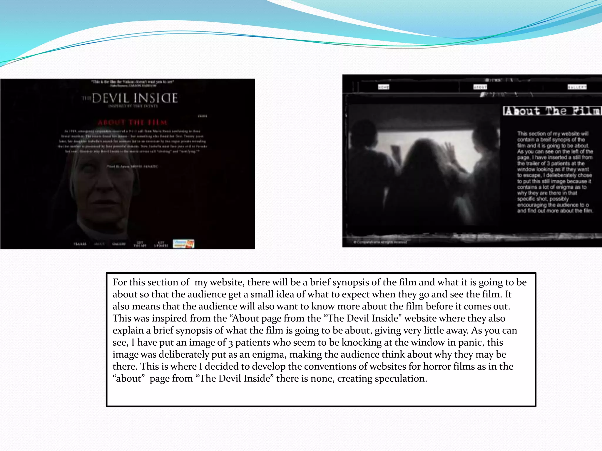 For this section of my website, there will be a brief synopsis of the film and what it is going to be
about so that the audience get a small idea of what to expect when they go and see the film. It
also means that the audience will also want to know more about the film before it comes out.
This was inspired from the “About page from the “The Devil Inside" website where they also
explain a brief synopsis of what the film is going to be about, giving very little away. As you can
see, I have put an image of 3 patients who seem to be knocking at the window in panic, this
image was deliberately put as an enigma, making the audience think about why they may be
there. This is where I decided to develop the conventions of websites for horror films as in the
“about” page from “The Devil Inside” there is none, creating speculation.
 