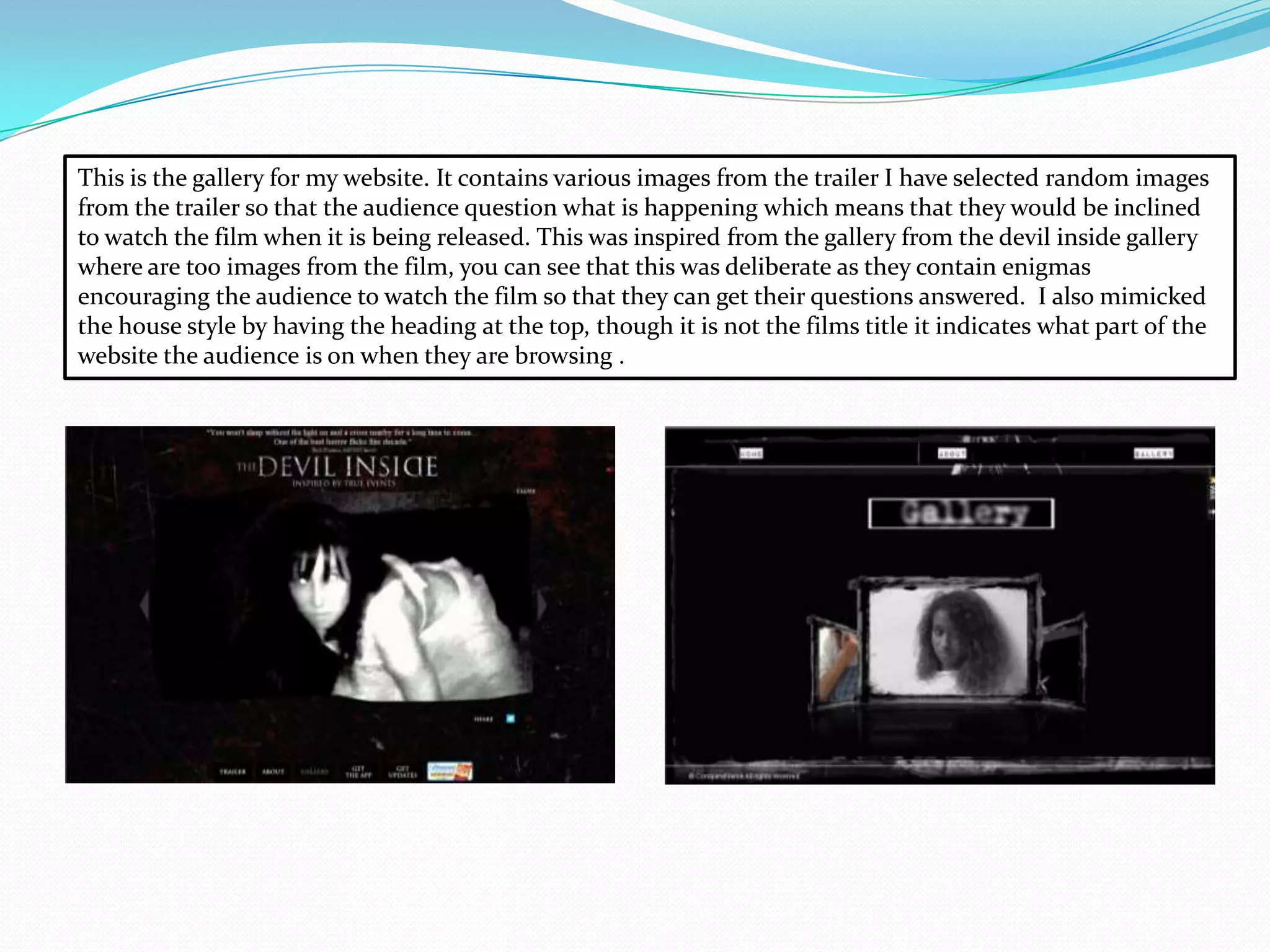 This is the gallery for my website. It contains various images from the trailer I have selected random images
from the trailer so that the audience question what is happening which means that they would be inclined
to watch the film when it is being released. This was inspired from the gallery from the devil inside gallery
where are too images from the film, you can see that this was deliberate as they contain enigmas
encouraging the audience to watch the film so that they can get their questions answered. I also mimicked
the house style by having the heading at the top, though it is not the films title it indicates what part of the
website the audience is on when they are browsing .
 