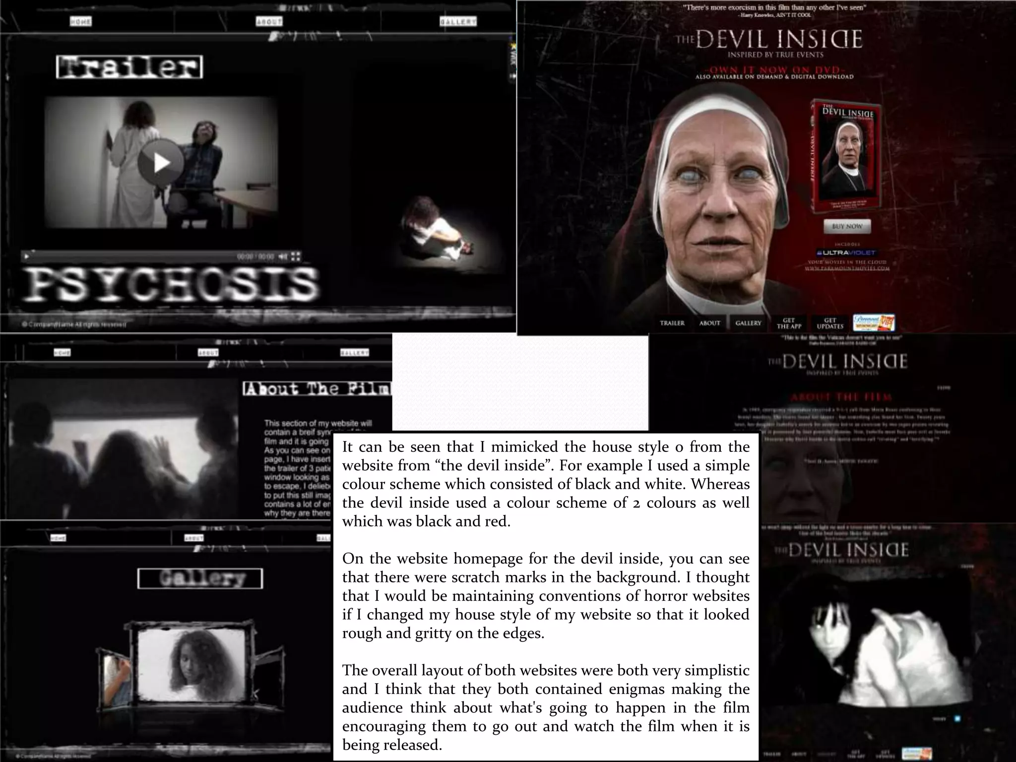 It can be seen that I mimicked the house style o from the
website from “the devil inside”. For example I used a simple
colour scheme which consisted of black and white. Whereas
the devil inside used a colour scheme of 2 colours as well
which was black and red.
On the website homepage for the devil inside, you can see
that there were scratch marks in the background. I thought
that I would be maintaining conventions of horror websites
if I changed my house style of my website so that it looked
rough and gritty on the edges.
The overall layout of both websites were both very simplistic
and I think that they both contained enigmas making the
audience think about what's going to happen in the film
encouraging them to go out and watch the film when it is
being released.
 