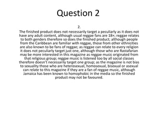 Question 2
2.
The finished product does not necessarily target a peculiarly as it does not
have any adult content, although usual reggae fans are 18+; reggae relates
to both genders therefore so does the finished product; although people
from the Caribbean are familiar with reggae, those from other ethnicities
are also known to be fans of reggae; as reggae can relate to every religion
it does not peculiarly target just one, although those who are Rastafarian
may be more interested in this magazine as reggae music originated from
that religious group; reggae music is listened too by all social classes
therefore doesn’t necessarily target one group; as the magazine is not bias
to sexuality those who are heterosexual, homosexual, bisexual or asexual
can relate to this magazine if they are a fan of reggae music, although
Jamaica has been known to homophobic in the media so the finished
product may not be favoured.
 