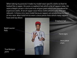 When taking my pictures I made my model wear specific cloths so that he
looked like a rapper. He wore a snapback hat which a lot of rappers wear. He
wore a Ralph Laruen t-shirt and true religion jeans which are considered as
expensive cloths. A lot of rapper wear these cloths which is why they are
relevant. I chose a mix-race model because rappers are predominantly black
or mix-race. Also I told him to wear a Jesus piece chain which many rappers
have and rap about.
Snapback hat

Ralph Lauren
Polo
Hand signs
Jesus piece
chain
True Religion
jeans

 
