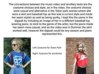 The connections between the music video and ancillary texts are the
costume choices and style, as in the video, the costume choices
were casual and alternative in the Toton park scenes where she
wore a skirt and baseball top as this was a current style and made
her seem stylish as well as being quirky. I kept this the same in the
digipak by including an image of her in a different baseball top
wearing jeans, to stick to the genre of the artist, but the jeans made
her seem more casual, and as the video was in Summer the skirt
worked well, however the digipak could be any season and jeans
represented this.

Left: Costume for Toton Park
Right: Costume for ancillaries

 