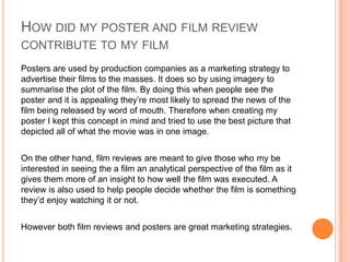 HOW DID MY POSTER AND FILM REVIEW
CONTRIBUTE TO MY FILM
Posters are used by production companies as a marketing strategy to
advertise their films to the masses. It does so by using imagery to
summarise the plot of the film. By doing this when people see the
poster and it is appealing they’re most likely to spread the news of the
film being released by word of mouth. Therefore when creating my
poster I kept this concept in mind and tried to use the best picture that
depicted all of what the movie was in one image.
On the other hand, film reviews are meant to give those who my be
interested in seeing the a film an analytical perspective of the film as it
gives them more of an insight to how well the film was executed. A
review is also used to help people decide whether the film is something
they’d enjoy watching it or not.
However both film reviews and posters are great marketing strategies.

 