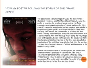 HOW MY POSTER FOLLOWS THE FORMS OF THE DRAMA
GENRE
The poster uses a single image of “Lucy” the main female
character. The close up of her face allows those who view the
poster to examine the emotions is expressing. Her facial
expressions conveys the emotion of neutral sadness, by this I
mean it’s clear she is not happy but her sadness seems to be of
long term suggesting she’s enduring some form of long term
hardship. This follows the conventions of a drama film as it
doesn’t convey happiness and humour but an emotion that is of
a serious nature. Also with close up image being the only image
used for the poster, there’s nothing to take the focus away from
the character’s face leaving most of the films back story to the
imagination of the individual only with the help from the tag-line
“not everything is what it seems…” adding a sinister edge to the
angelic looking image.
Simple and realistic theme of poster upholds the seriousness
and realism that’s expected of a drama film. The colour
scheme only consist of white and yellow; white to portray
innocence and yellow to convey preciousness as innocence
is precious. The poster was inspired by the poster of precious
as the theme’s of the two films are very similar.

 