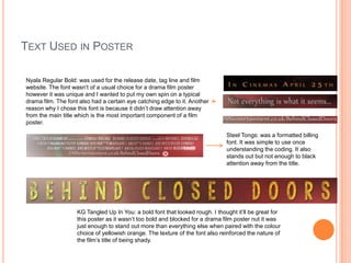 TEXT USED IN POSTER
Nyala Regular Bold: was used for the release date, tag line and film
website. The font wasn’t of a usual choice for a drama film poster
however it was unique and I wanted to put my own spin on a typical
drama film. The font also had a certain eye catching edge to it. Another
reason why I chose this font is because it didn’t draw attention away
from the main title which is the most important component of a film
poster.
Steel Tongs: was a formatted billing
font. It was simple to use once
understanding the coding. It also
stands out but not enough to black
attention away from the title.

KG Tangled Up In You: a bold font that looked rough. I thought it’ll be great for
this poster as it wasn’t too bold and blocked for a drama film poster nut it was
just enough to stand out more than everything else when paired with the colour
choice of yellowish orange. The texture of the font also reinforced the nature of
the film’s title of being shady.

 