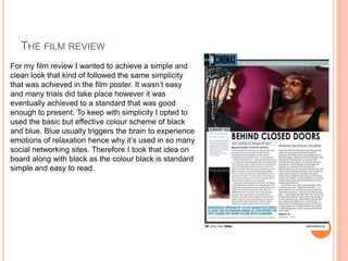 THE FILM REVIEW
For my film review I wanted to achieve a simple and
clean look that kind of followed the same simplicity
that was achieved in the film poster. It wasn’t easy
and many trials did take place however it was
eventually achieved to a standard that was good
enough to present. To keep with simplicity I opted to
used the basic but effective colour scheme of black
and blue. Blue usually triggers the brain to experience
emotions of relaxation hence why it’s used in so many
social networking sites. Therefore I took that idea on
board along with black as the colour black is standard
simple and easy to read.

 