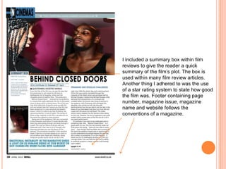 I included a summary box within film
reviews to give the reader a quick
summary of the film’s plot. The box is
used within many film review articles.
Another thing I adhered to was the use
of a star rating system to state how good
the film was. Footer containing page
number, magazine issue, magazine
name and website follows the
conventions of a magazine.

 